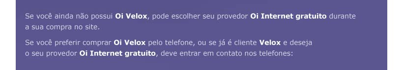 Se voc ainda no possui Oi Velox, pode escolher seu provedor Oi Internet gratuito durante a sua compra no site. Se voc preferir comprar Oi Velox pelo telefone, ou se j  cliente Velox e deseja o seu provedor Oi Internet gratuito, deve entrar em contato nos telefones: