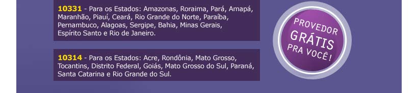 Provedor grtis pra voc! 10331 - Para os Estados: Amazonas, Roraima, Par, Amap, Maranho, Piau, Cear, Rio Grande do Norte, Paraba, Pernambuco, Alagoas, Sergipe, Bahia, Minas Gerais, Esprito Santo e Rio de Janeiro. 10314 - Para os Estados: Acre, Rondnia, Mato Grosso, Tocantins, Distrito Federal, Gois, Mato Grosso do Sul, Paran, Santa Catarina e Rio Grande do Sul.